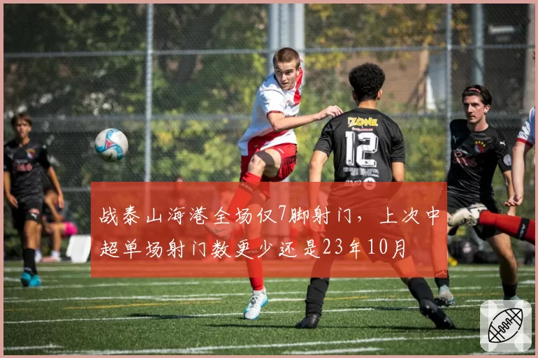 战泰山海港全场仅7脚射门，上次中超单场射门数更少还是23年10月
