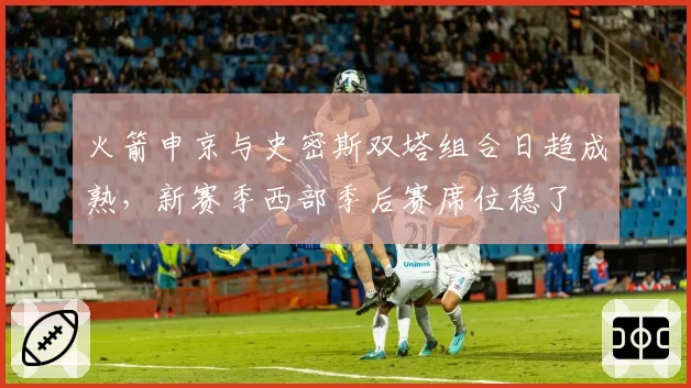 火箭申京与史密斯双塔组合日趋成熟，新赛季西部季后赛席位稳了