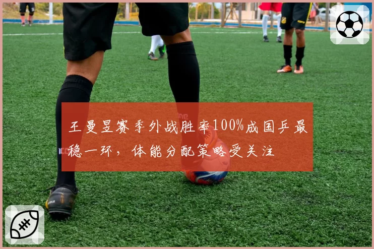 王曼昱赛季外战胜率100%成国乒最稳一环，体能分配策略受关注