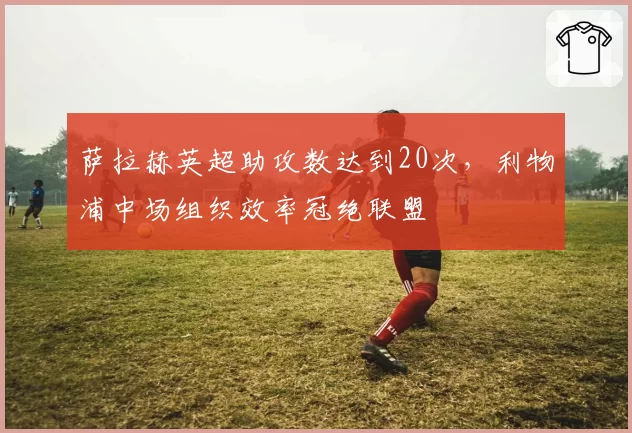 萨拉赫英超助攻数达到20次，利物浦中场组织效率冠绝联盟