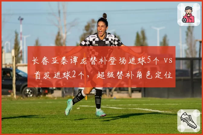 长春亚泰谭龙替补登场进球5个 vs 首发进球2个,超级替补角色定位数据对比