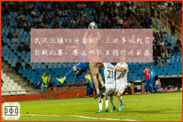 武汉三镇vs河南队：三次争议判罚打断比赛，赛后两队互指对方获益