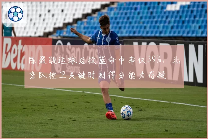 陈盈骏运球后投篮命中率仅39%，北京队控卫关键时刻得分能力存疑
